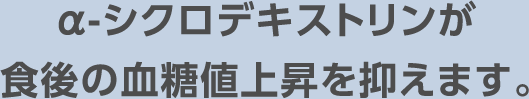 α-シクロデキストリンが食後の血糖値上昇を抑えます。