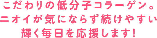 こだわりの低分子コラーゲン。ニオイが気にならず続けやすい輝く毎日を応援します！