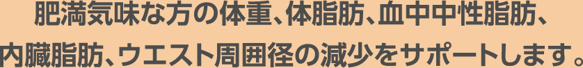 肥満気味な方の体重、体脂肪、血中中性脂肪、内臓脂肪、ウエスト周囲径の減少をサポートします。