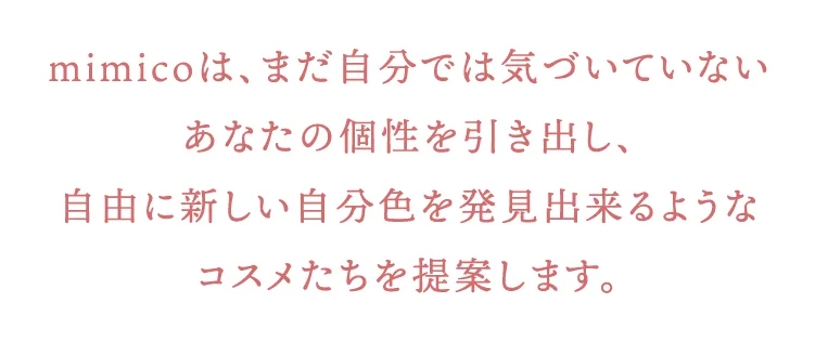 mimicoは、まだ自分では気づいていないあなたの個性を引き出し、自由に新しい自分色を発見出来るようなコスメたちを提案します。