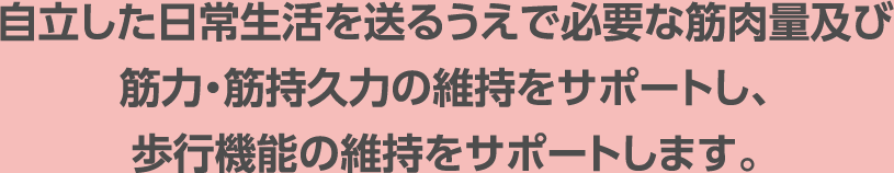 自立した日常生活を送るうえで必要な筋肉量及び筋力・筋持久力の維持をサポートし、歩行機能の維持をサポートします。