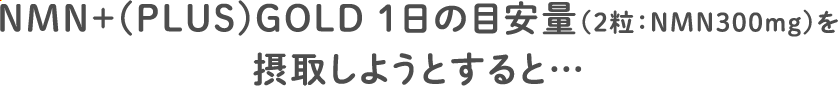 NMN＋(PLUS)GOLD １日の目安量（2粒：NMN300mg）を摂取しようとすると…