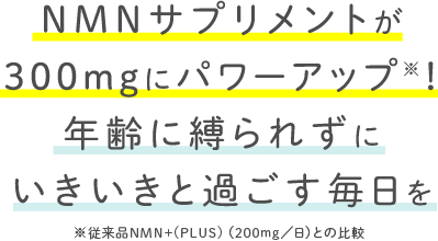 NMNサプリメントが300mgにパワーアップ※！年齢に縛られずにいきいきと過ごす毎日を※従来品NMN＋(PLUS)（200mg/日）との比較