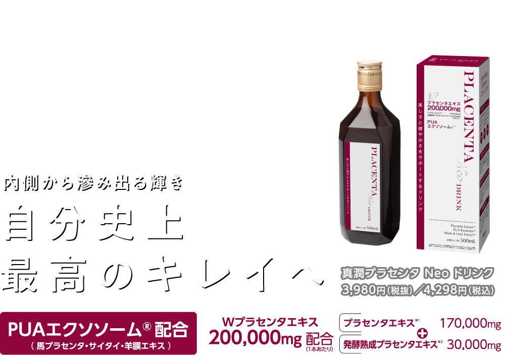 内側から滲み出る輝き自分史上最高のキレイへ「真潤プラセンタ Neo ドリンク」3,980円（税抜）／4,298円（税込）PUAエクソソーム® 配合（馬プラセンタ・サイタイ・羊膜エキス ）Wプラセンタエキス200,000mg 配合（1本あたり）プラセンタエキス※1 170,000mg 発酵熟成プラセンタエキス※2 30,000mg