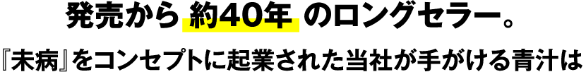 発売から 約40年 のロングセラー。『未病』をコンセプトに起業された当社が手がける青汁は