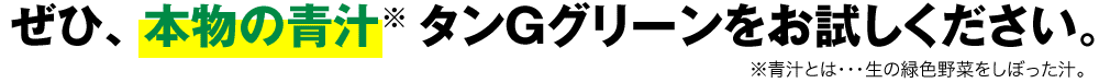 ぜひ、タンGグリーン 本物の青汁※をお試しください。※青汁とは・・・生の緑色野菜をしぼった汁。