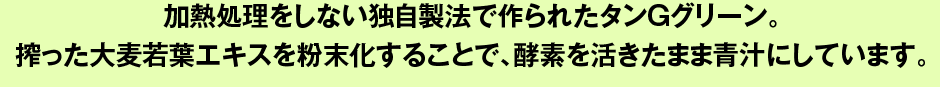 加熱処理をしない独自製法で作られたタンGグリーン。搾った大麦若葉エキスを粉末化することで、酵素を活きたまま青汁にしています。