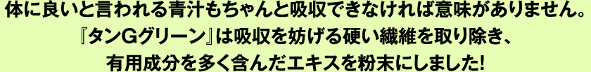 体に良いと言われる青汁もちゃんと吸収できなければ意味がありません。『タンＧグリーン』は吸収を妨げる硬い繊維を取り除き、有用成分を多く含んだエキスを粉末にしました！